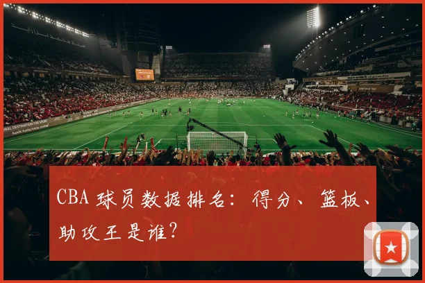 CBA 球员数据排名:得分、篮板、助攻王是谁?
