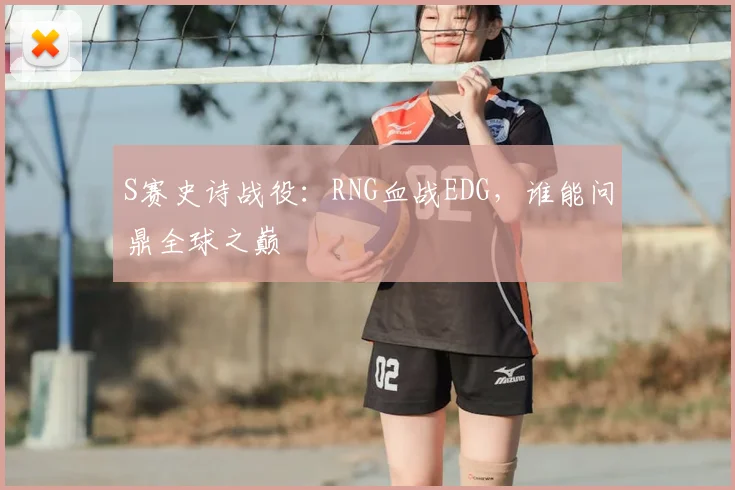S赛史诗战役:RNG血战EDG,谁能问鼎全球之巅