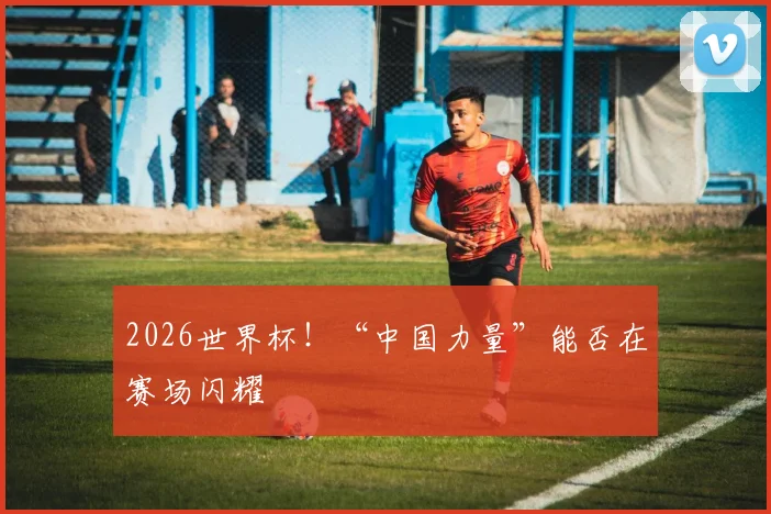 2026世界杯！“中国力量”能否在赛场闪耀