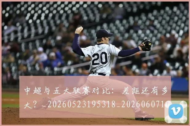 中超与五大联赛对比:差距还有多大?_20260523195318_20260607160653