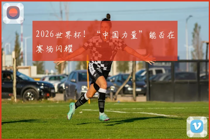 2026世界杯！“中国力量”能否在赛场闪耀