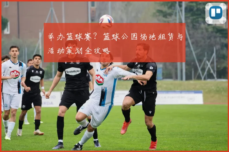 举办篮球赛?篮球公园场地租赁与活动策划全攻略