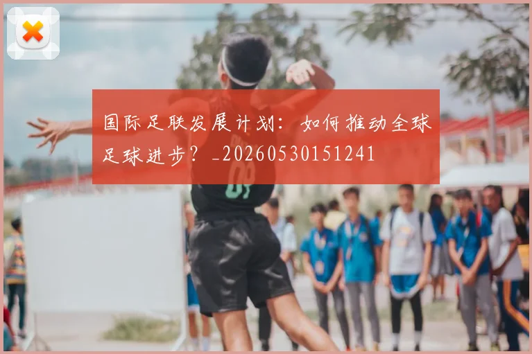 国际足联发展计划:如何推动全球足球进步?_20260530151241