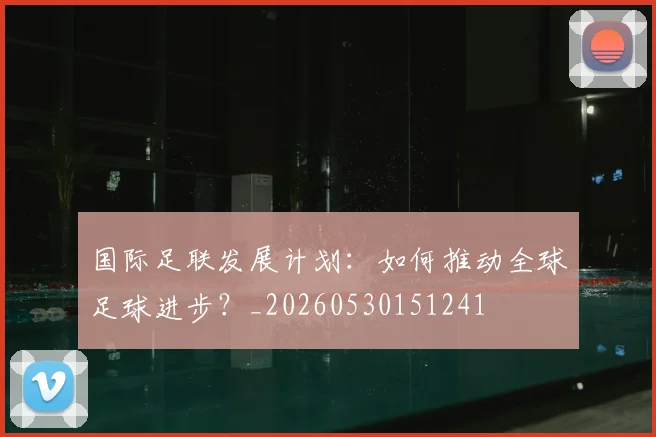 国际足联发展计划:如何推动全球足球进步?_20260530151241