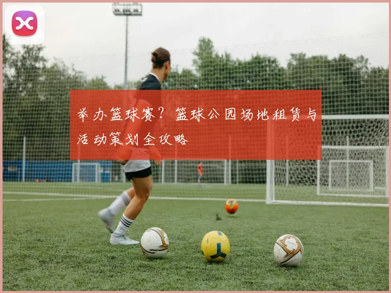举办篮球赛？篮球公园场地租赁与活动策划全攻略
