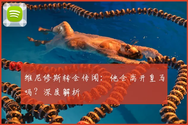 维尼修斯转会传闻:他会离开皇马吗?深度解析