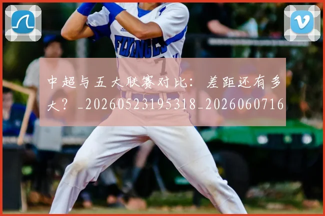 中超与五大联赛对比:差距还有多大?_20260523195318_20260607160653
