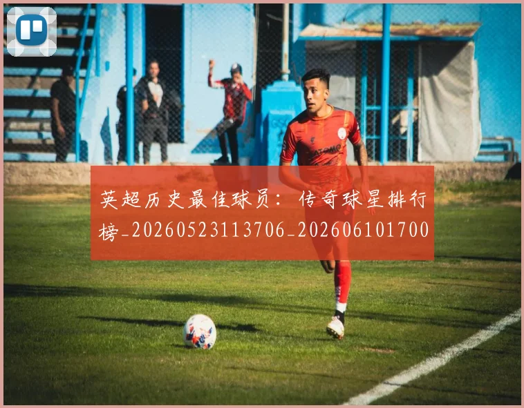 英超历史最佳球员：传奇球星排行榜_20260523113706_20260610170034
