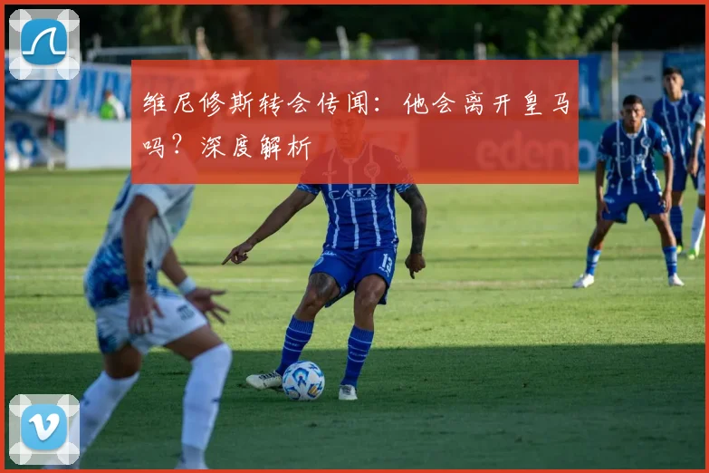 维尼修斯转会传闻：他会离开皇马吗？深度解析